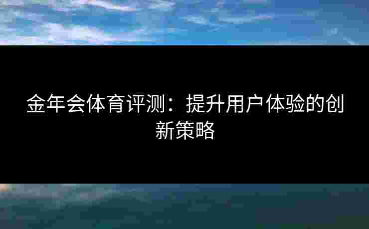 金年会体育评测：提升用户体验的创新策略