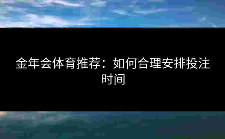 金年会体育推荐:如何合理安排投注时间 金年会体育推荐:如何合理安排投注时间