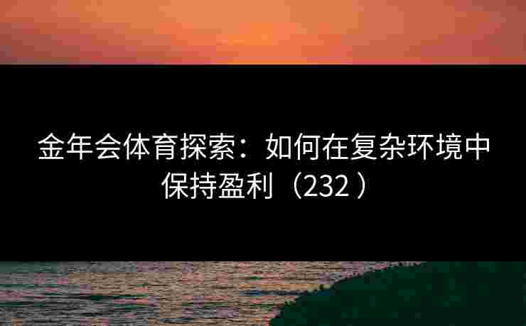 金年会体育探索：如何在复杂环境中保持盈利（232 ）
