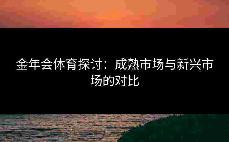 金年会体育探讨:成熟市场与新兴市场的对比 金年会体育探讨:成熟市场与新兴市场的对比