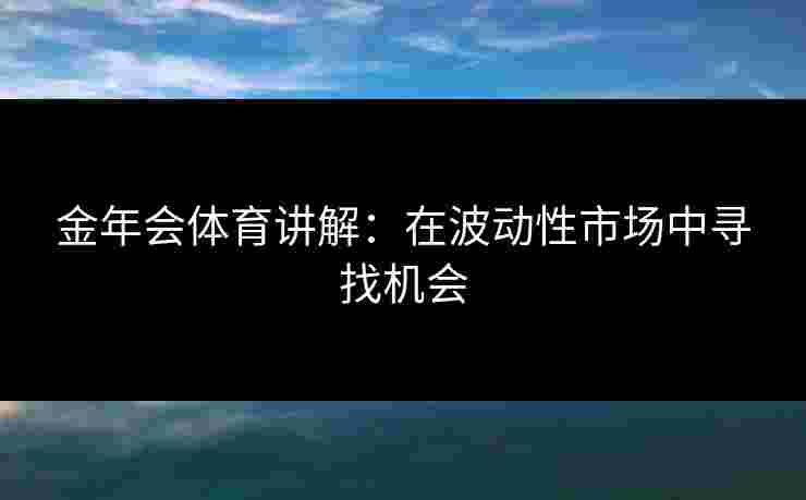 金年会体育讲解:在波动性市场中寻找机会 金年会体育讲解:在波动性市场中寻找机会